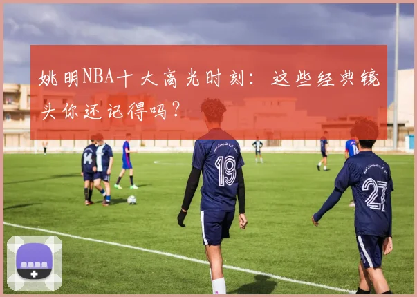 姚明NBA十大高光时刻：这些经典镜头你还记得吗？
