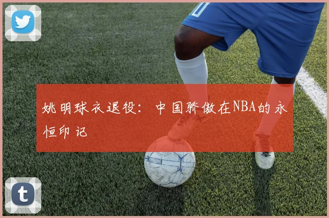 姚明球衣退役：中国骄傲在NBA的永恒印记