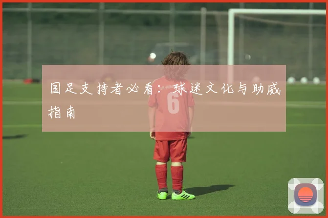 国足支持者必看：球迷文化与助威指南