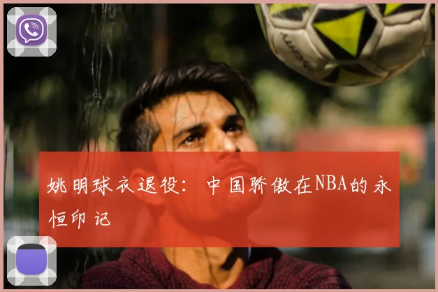 姚明球衣退役:中国骄傲在NBA的永恒印记