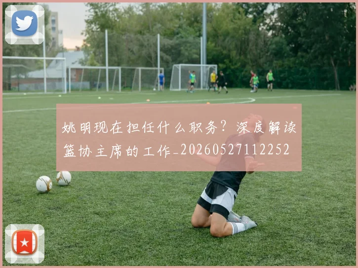 姚明现在担任什么职务？深度解读篮协主席的工作_20260527112252