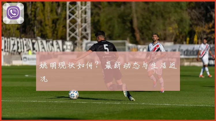 姚明现状如何？最新动态与生活近况