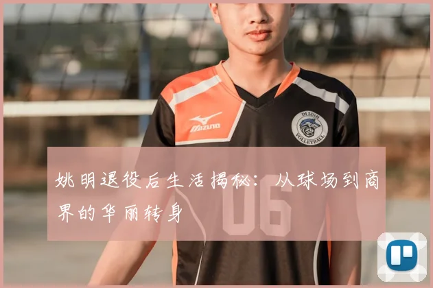 姚明退役后生活揭秘:从球场到商界的华丽转身