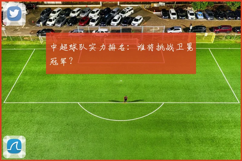 中超球队实力排名:谁将挑战卫冕冠军?