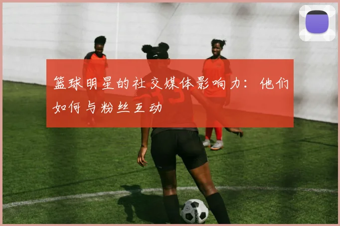 篮球明星的社交媒体影响力：他们如何与粉丝互动