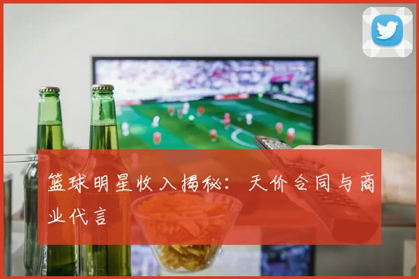 篮球明星收入揭秘：天价合同与商业代言