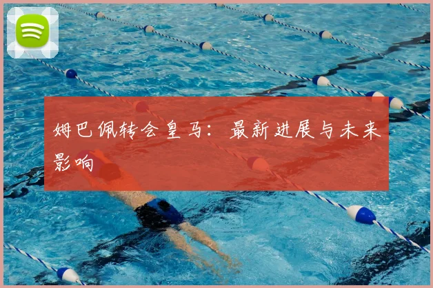 姆巴佩转会皇马：最新进展与未来影响