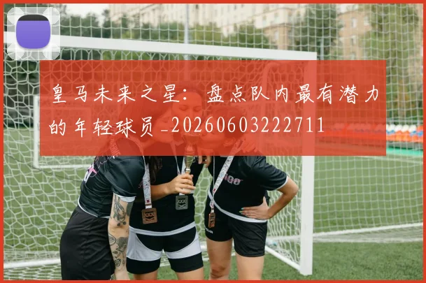 皇马未来之星：盘点队内最有潜力的年轻球员_20260603222711